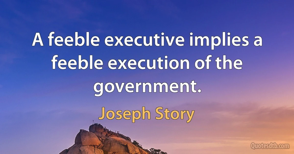 A feeble executive implies a feeble execution of the government. (Joseph Story)