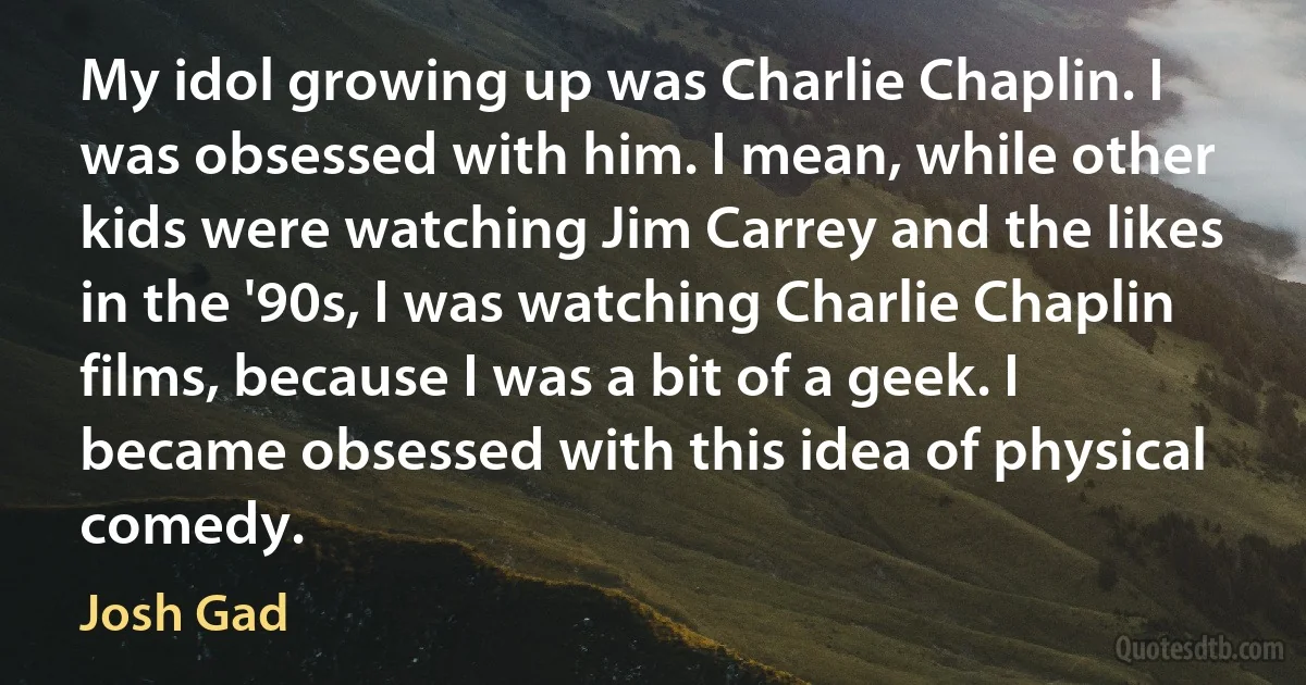 My idol growing up was Charlie Chaplin. I was obsessed with him. I mean, while other kids were watching Jim Carrey and the likes in the '90s, I was watching Charlie Chaplin films, because I was a bit of a geek. I became obsessed with this idea of physical comedy. (Josh Gad)