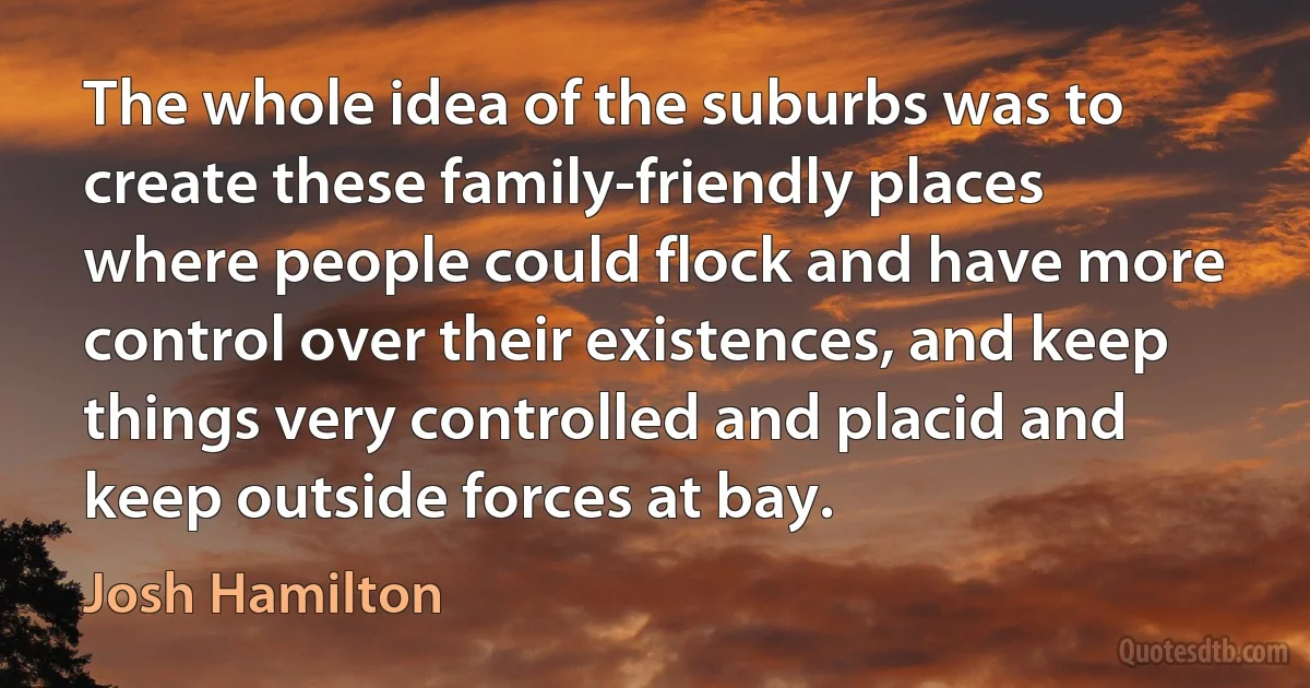 The whole idea of the suburbs was to create these family-friendly places where people could flock and have more control over their existences, and keep things very controlled and placid and keep outside forces at bay. (Josh Hamilton)