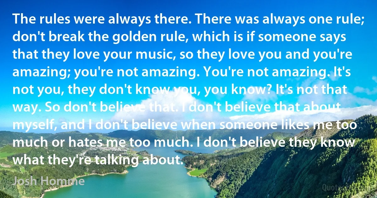 The rules were always there. There was always one rule; don't break the golden rule, which is if someone says that they love your music, so they love you and you're amazing; you're not amazing. You're not amazing. It's not you, they don't know you, you know? It's not that way. So don't believe that. I don't believe that about myself, and I don't believe when someone likes me too much or hates me too much. I don't believe they know what they're talking about. (Josh Homme)