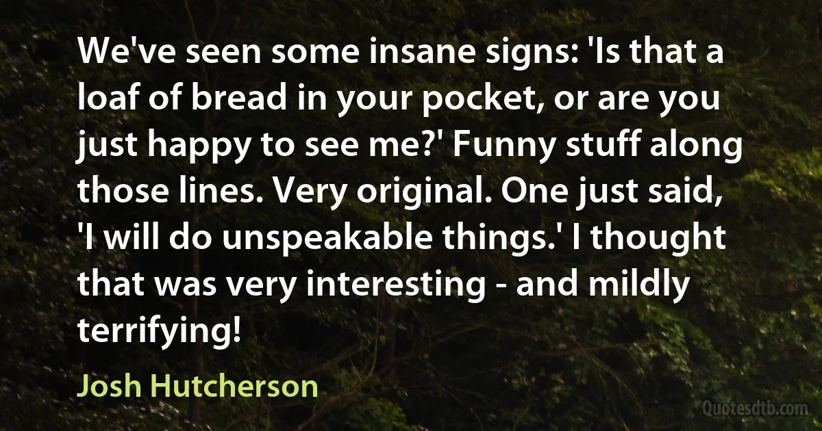 We've seen some insane signs: 'Is that a loaf of bread in your pocket, or are you just happy to see me?' Funny stuff along those lines. Very original. One just said, 'I will do unspeakable things.' I thought that was very interesting - and mildly terrifying! (Josh Hutcherson)