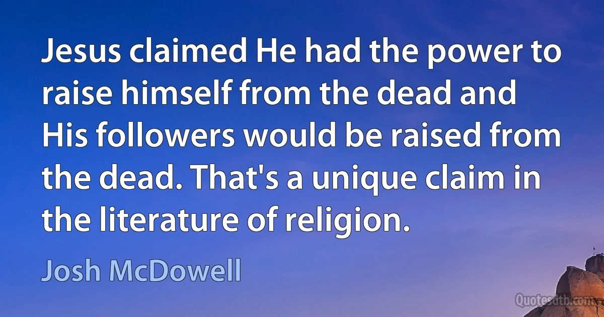 Jesus claimed He had the power to raise himself from the dead and His followers would be raised from the dead. That's a unique claim in the literature of religion. (Josh McDowell)