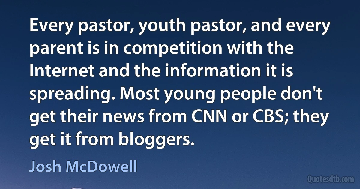 Every pastor, youth pastor, and every parent is in competition with the Internet and the information it is spreading. Most young people don't get their news from CNN or CBS; they get it from bloggers. (Josh McDowell)