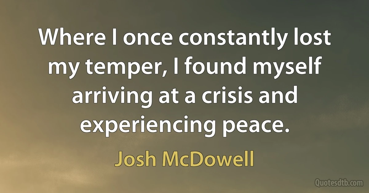 Where I once constantly lost my temper, I found myself arriving at a crisis and experiencing peace. (Josh McDowell)