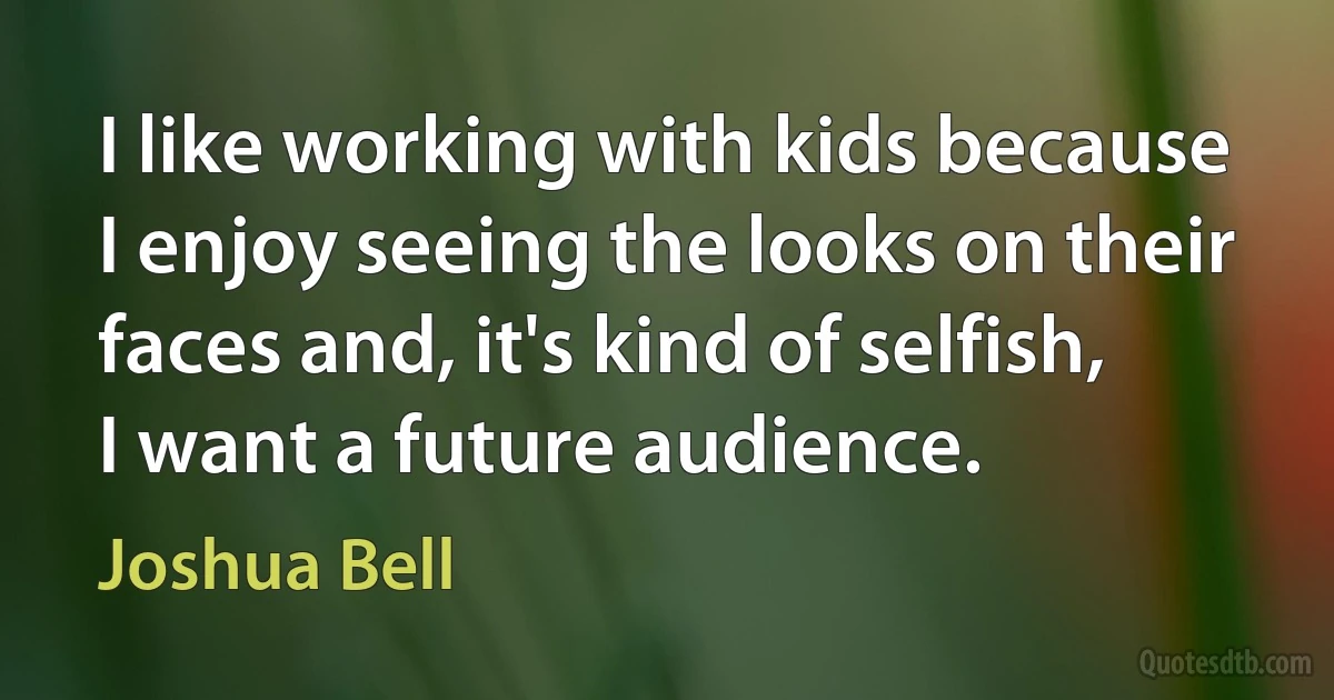 I like working with kids because I enjoy seeing the looks on their faces and, it's kind of selfish, I want a future audience. (Joshua Bell)