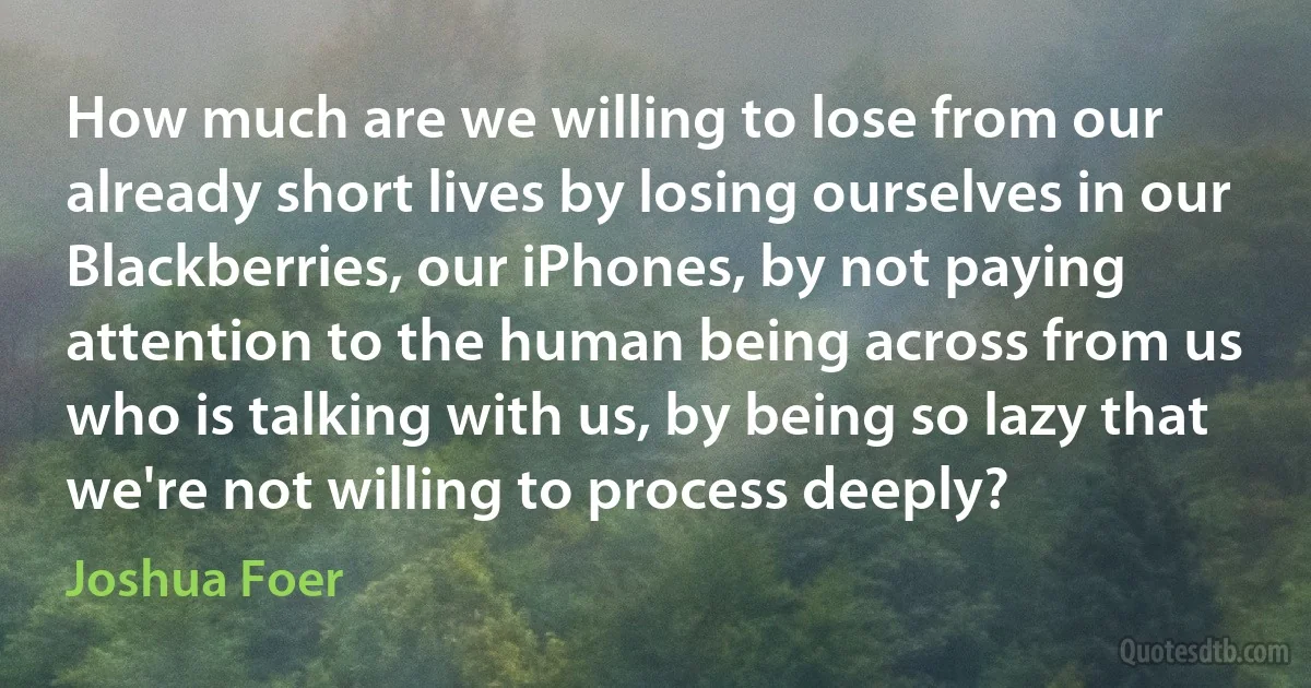 How much are we willing to lose from our already short lives by losing ourselves in our Blackberries, our iPhones, by not paying attention to the human being across from us who is talking with us, by being so lazy that we're not willing to process deeply? (Joshua Foer)