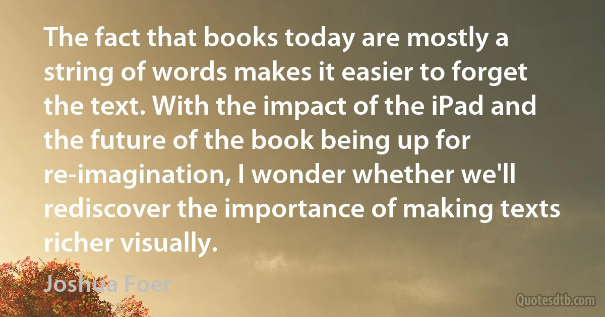 The fact that books today are mostly a string of words makes it easier to forget the text. With the impact of the iPad and the future of the book being up for re-imagination, I wonder whether we'll rediscover the importance of making texts richer visually. (Joshua Foer)