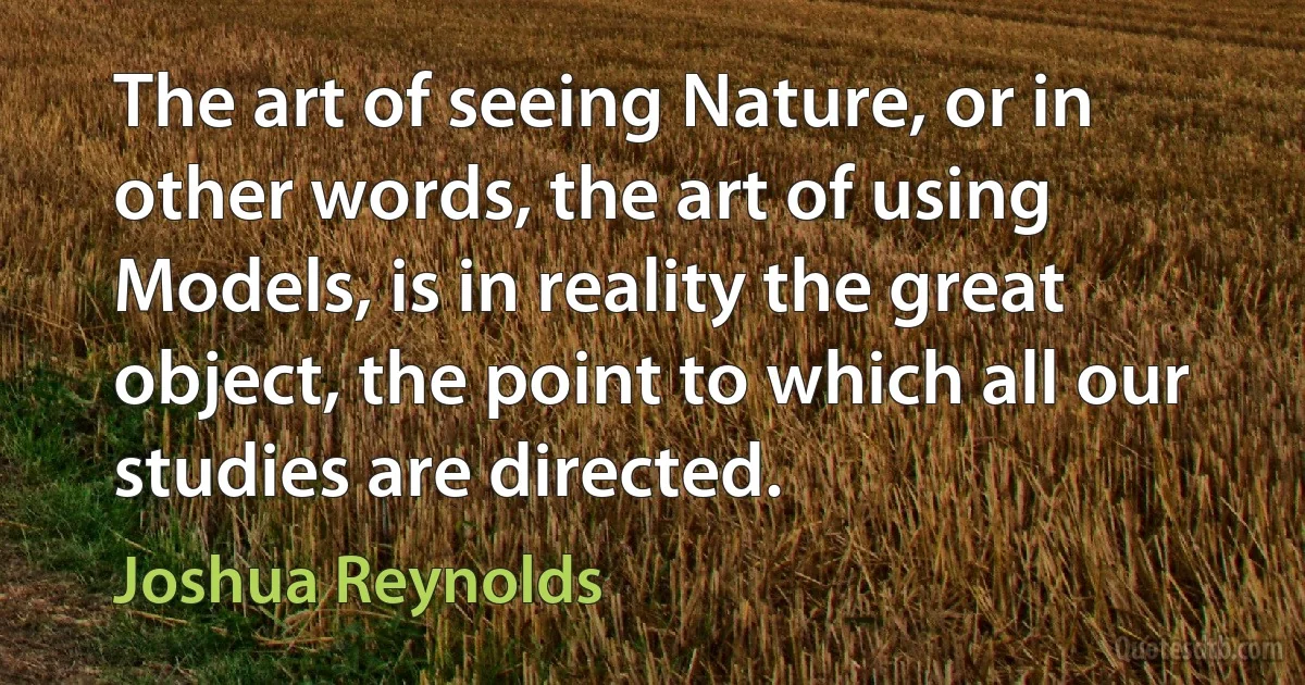 The art of seeing Nature, or in other words, the art of using Models, is in reality the great object, the point to which all our studies are directed. (Joshua Reynolds)