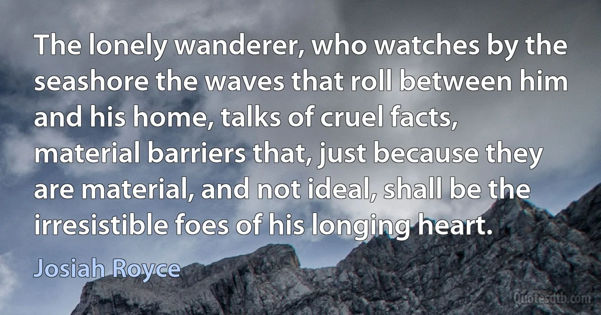 The lonely wanderer, who watches by the seashore the waves that roll between him and his home, talks of cruel facts, material barriers that, just because they are material, and not ideal, shall be the irresistible foes of his longing heart. (Josiah Royce)