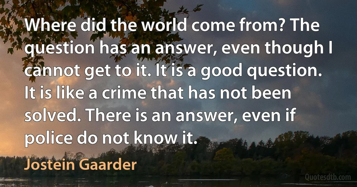 Where did the world come from? The question has an answer, even though I cannot get to it. It is a good question. It is like a crime that has not been solved. There is an answer, even if police do not know it. (Jostein Gaarder)