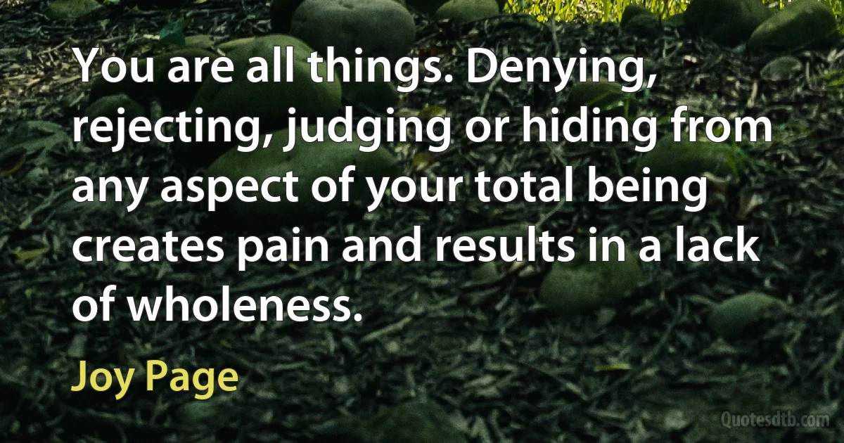 You are all things. Denying, rejecting, judging or hiding from any aspect of your total being creates pain and results in a lack of wholeness. (Joy Page)