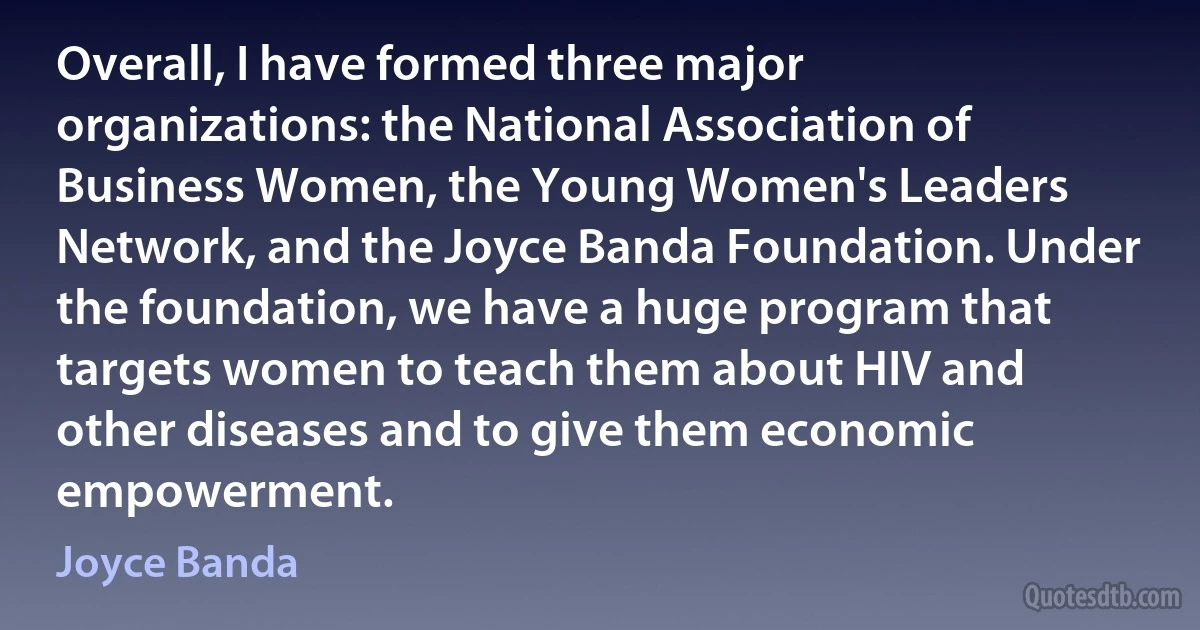 Overall, I have formed three major organizations: the National Association of Business Women, the Young Women's Leaders Network, and the Joyce Banda Foundation. Under the foundation, we have a huge program that targets women to teach them about HIV and other diseases and to give them economic empowerment. (Joyce Banda)