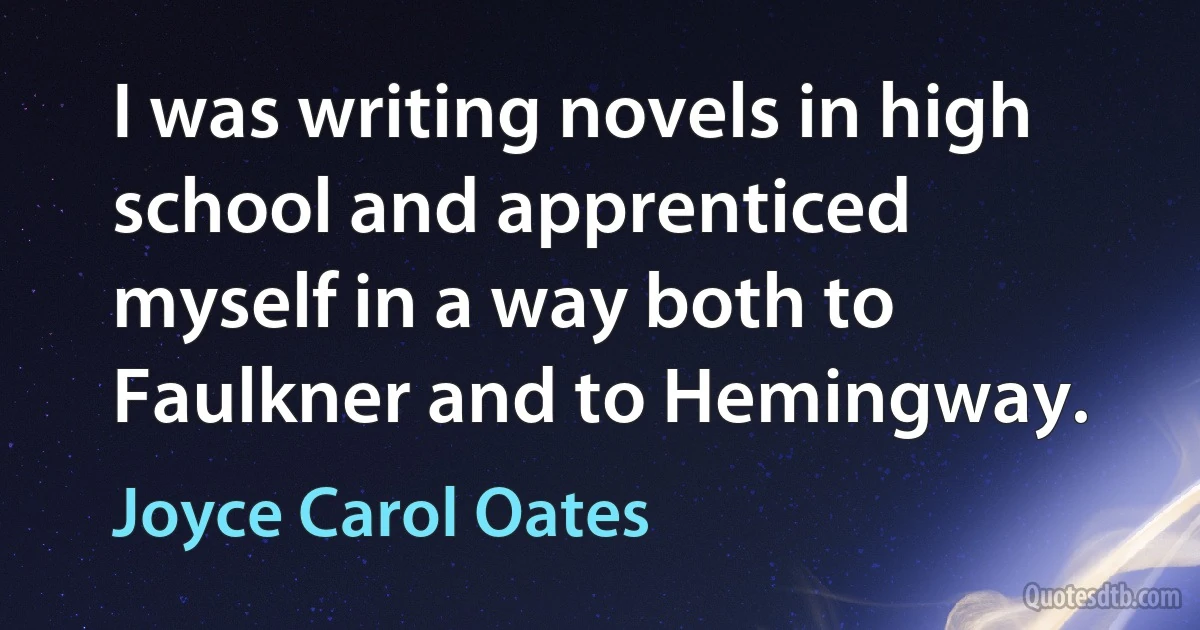 I was writing novels in high school and apprenticed myself in a way both to Faulkner and to Hemingway. (Joyce Carol Oates)