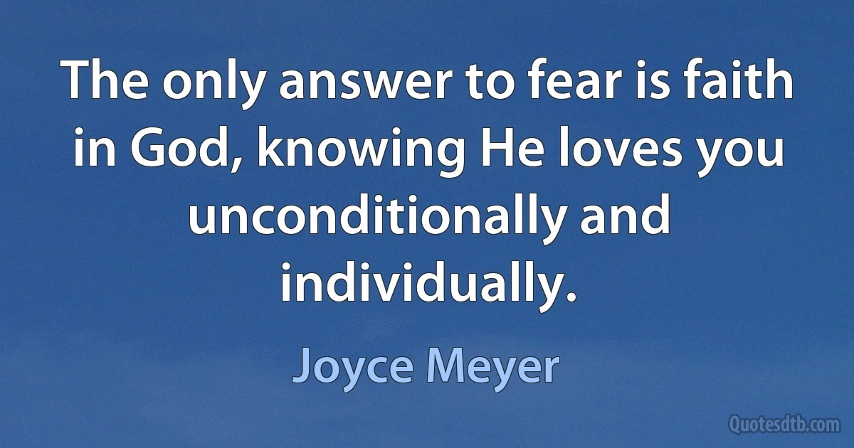 The only answer to fear is faith in God, knowing He loves you unconditionally and individually. (Joyce Meyer)