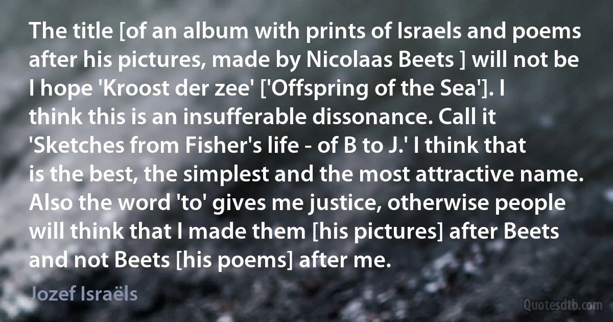 The title [of an album with prints of Israels and poems after his pictures, made by Nicolaas Beets ] will not be I hope 'Kroost der zee' ['Offspring of the Sea']. I think this is an insufferable dissonance. Call it 'Sketches from Fisher's life - of B to J.' I think that is the best, the simplest and the most attractive name. Also the word 'to' gives me justice, otherwise people will think that I made them [his pictures] after Beets and not Beets [his poems] after me. (Jozef Israëls)