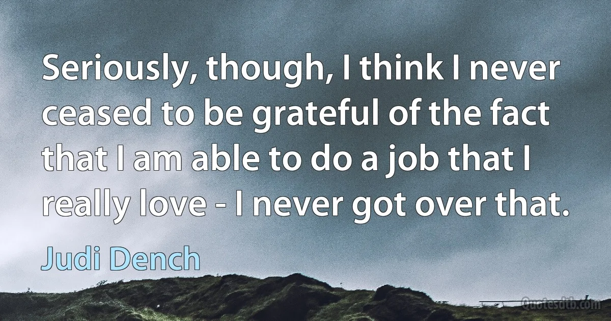 Seriously, though, I think I never ceased to be grateful of the fact that I am able to do a job that I really love - I never got over that. (Judi Dench)