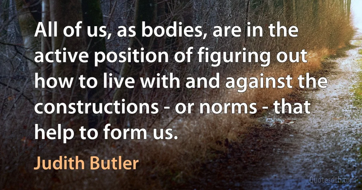 All of us, as bodies, are in the active position of figuring out how to live with and against the constructions - or norms - that help to form us. (Judith Butler)