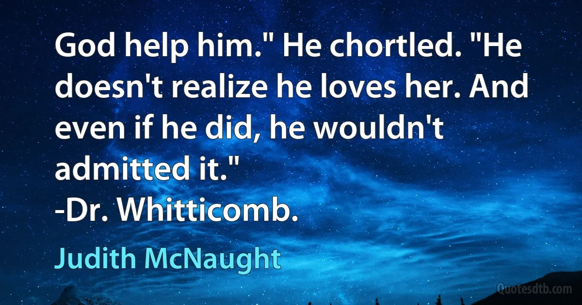 God help him." He chortled. "He doesn't realize he loves her. And even if he did, he wouldn't admitted it."
-Dr. Whitticomb. (Judith McNaught)