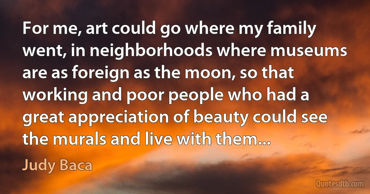 For me, art could go where my family went, in neighborhoods where museums are as foreign as the moon, so that working and poor people who had a great appreciation of beauty could see the murals and live with them... (Judy Baca)