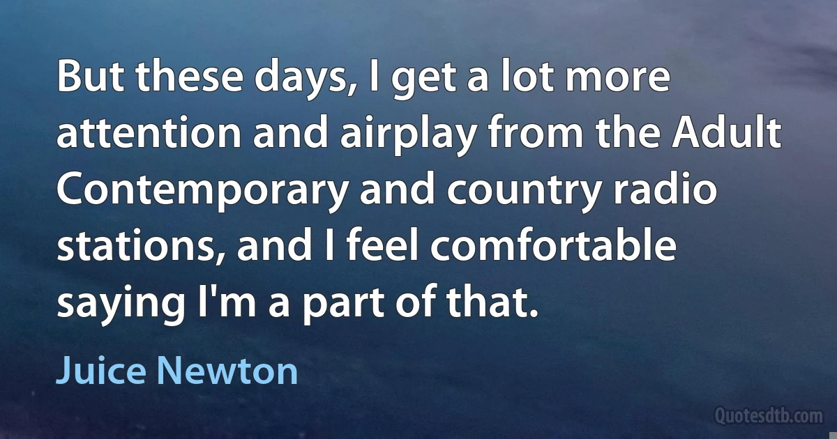 But these days, I get a lot more attention and airplay from the Adult Contemporary and country radio stations, and I feel comfortable saying I'm a part of that. (Juice Newton)