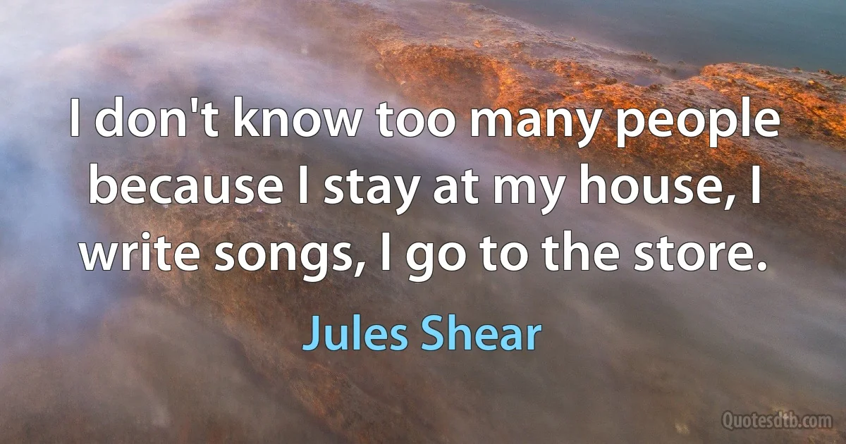 I don't know too many people because I stay at my house, I write songs, I go to the store. (Jules Shear)