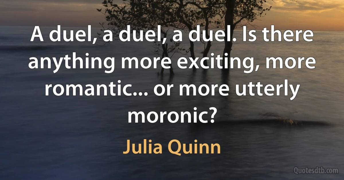 A duel, a duel, a duel. Is there anything more exciting, more romantic... or more utterly moronic? (Julia Quinn)