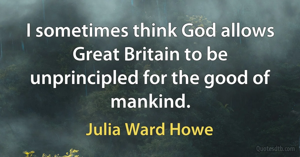 I sometimes think God allows Great Britain to be unprincipled for the good of mankind. (Julia Ward Howe)