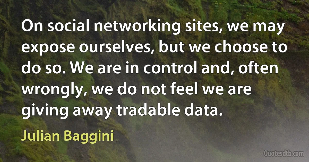 On social networking sites, we may expose ourselves, but we choose to do so. We are in control and, often wrongly, we do not feel we are giving away tradable data. (Julian Baggini)