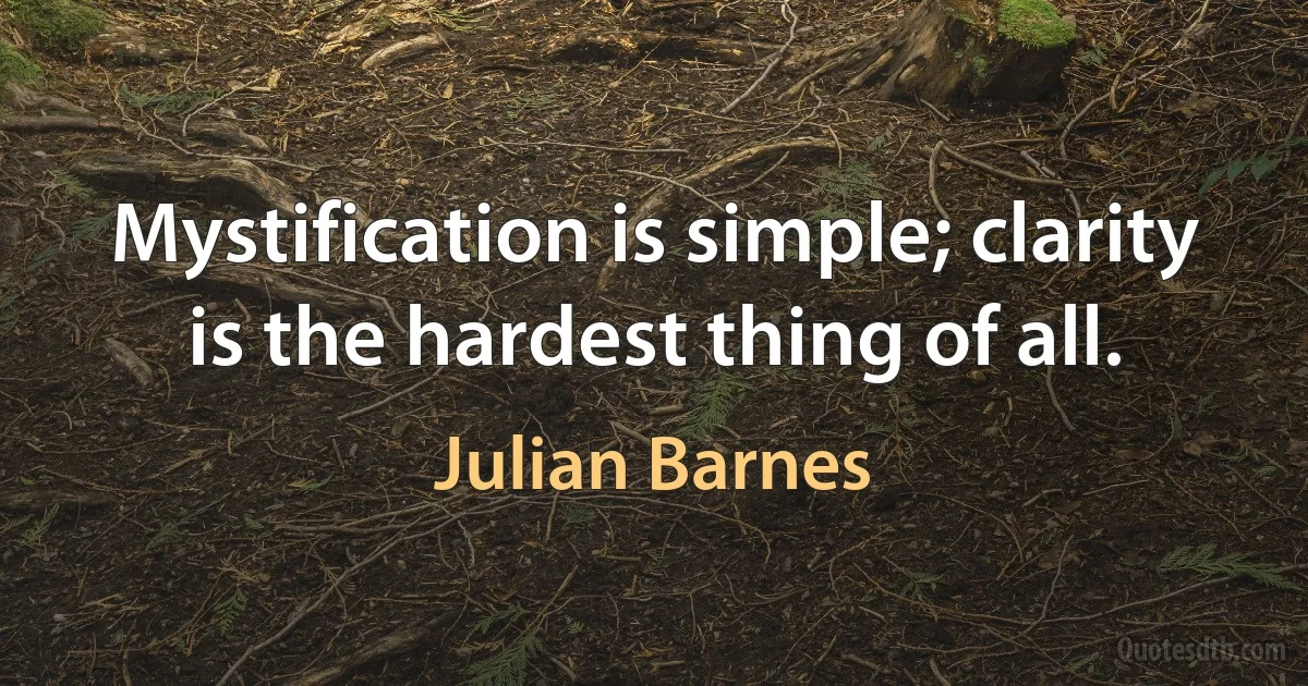 Mystification is simple; clarity is the hardest thing of all. (Julian Barnes)