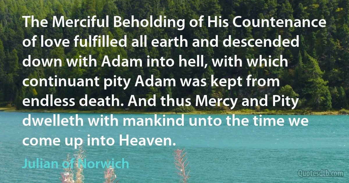 The Merciful Beholding of His Countenance of love fulfilled all earth and descended down with Adam into hell, with which continuant pity Adam was kept from endless death. And thus Mercy and Pity dwelleth with mankind unto the time we come up into Heaven. (Julian of Norwich)