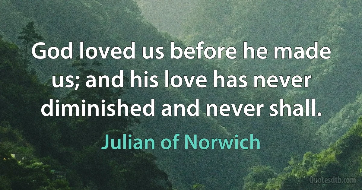 God loved us before he made us; and his love has never diminished and never shall. (Julian of Norwich)