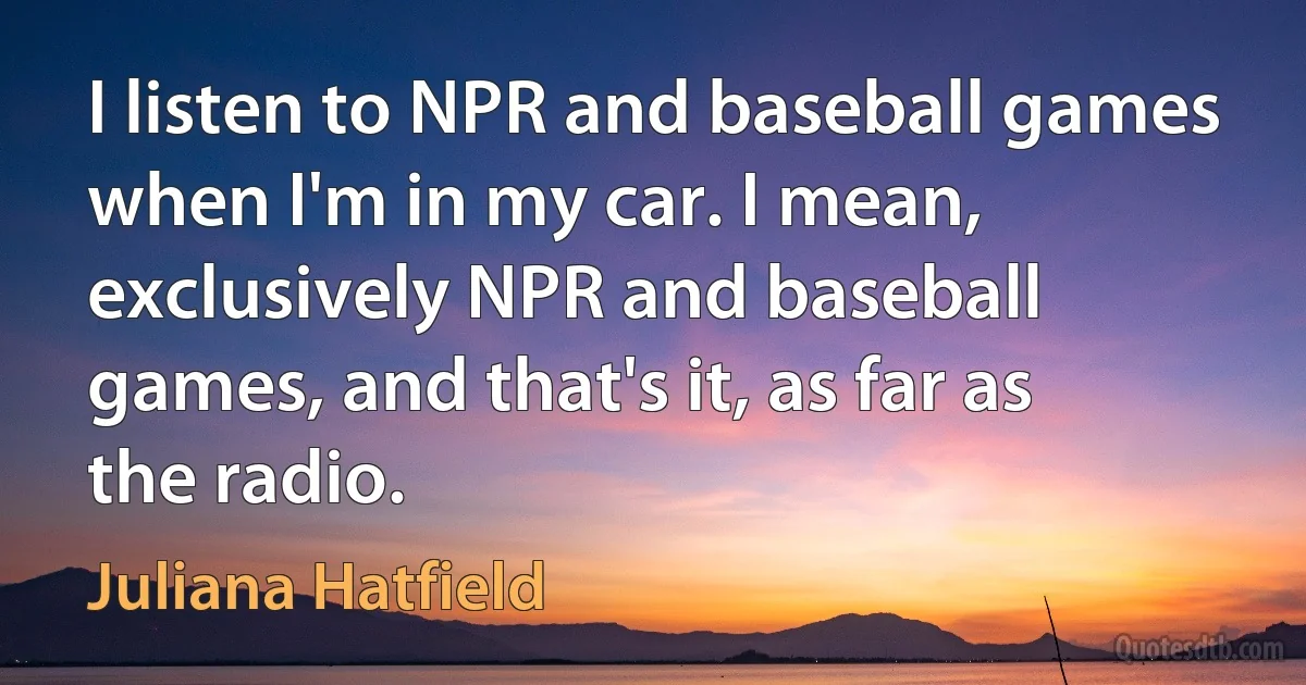 I listen to NPR and baseball games when I'm in my car. I mean, exclusively NPR and baseball games, and that's it, as far as the radio. (Juliana Hatfield)