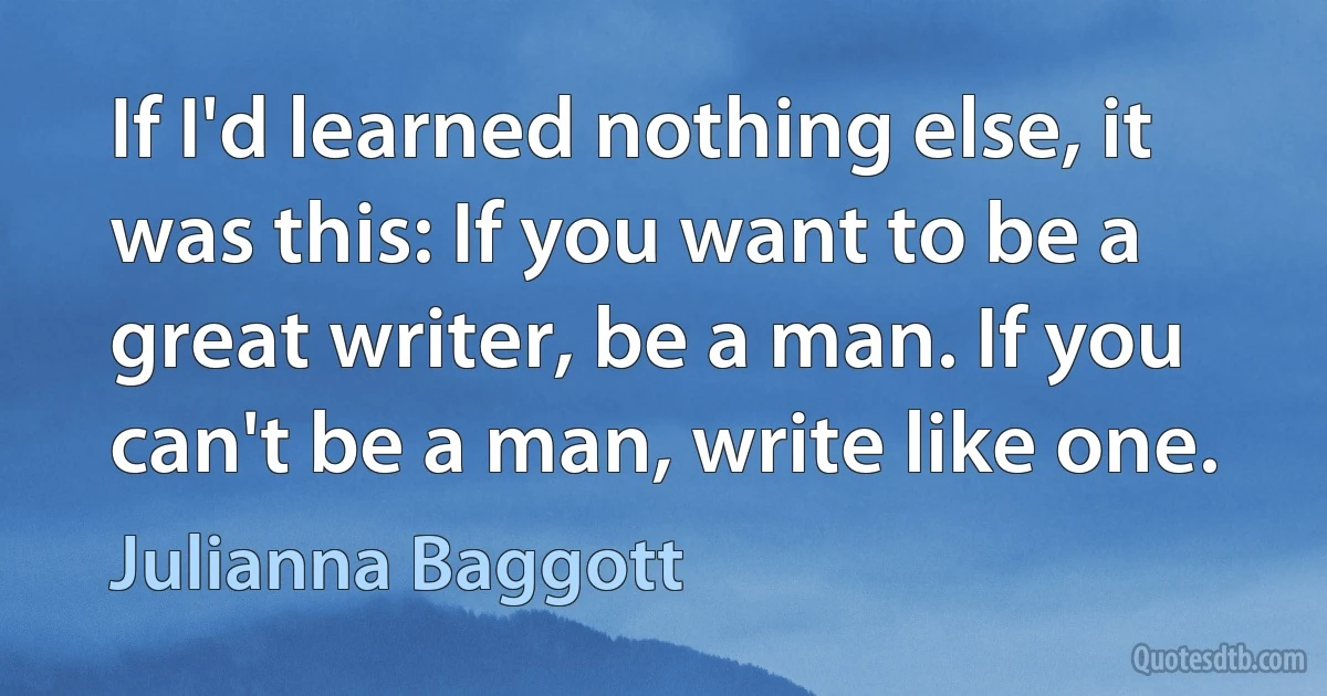 If I'd learned nothing else, it was this: If you want to be a great writer, be a man. If you can't be a man, write like one. (Julianna Baggott)