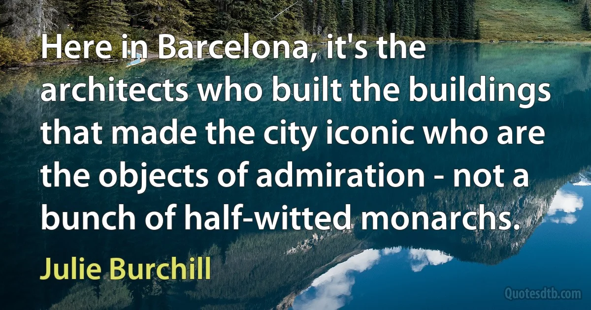 Here in Barcelona, it's the architects who built the buildings that made the city iconic who are the objects of admiration - not a bunch of half-witted monarchs. (Julie Burchill)