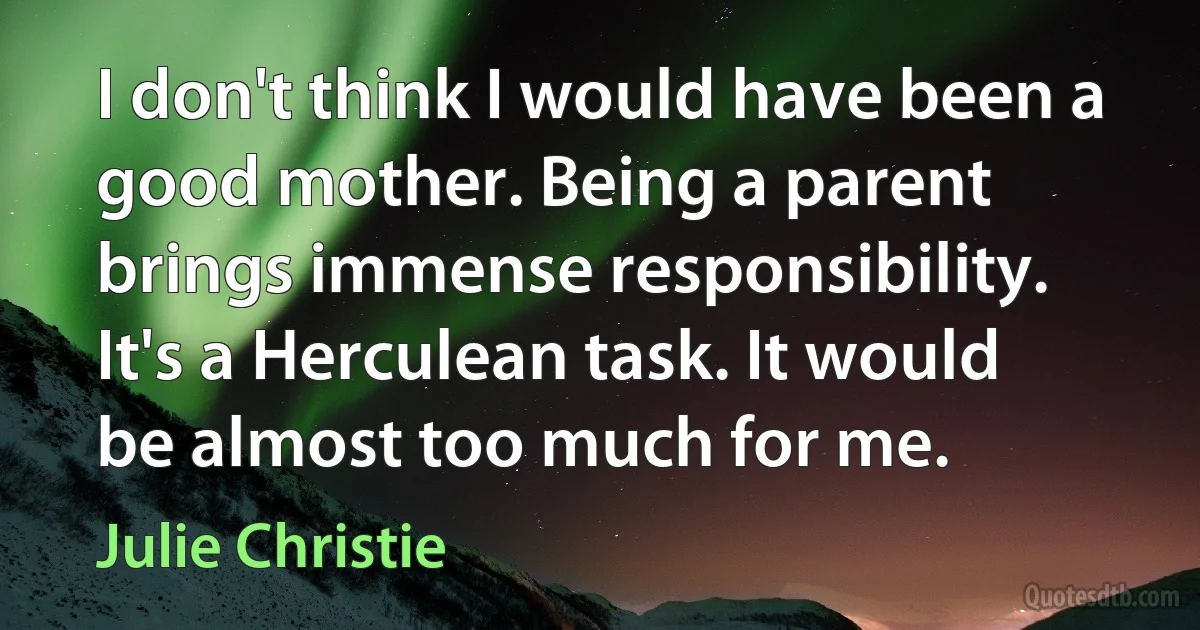 I don't think I would have been a good mother. Being a parent brings immense responsibility. It's a Herculean task. It would be almost too much for me. (Julie Christie)