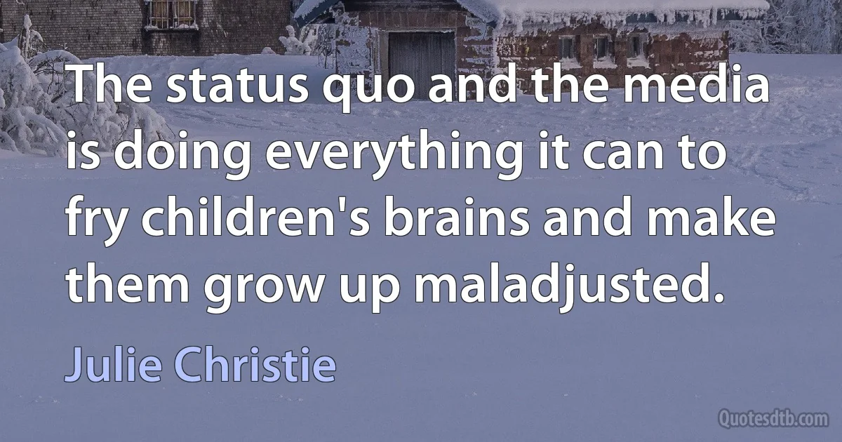 The status quo and the media is doing everything it can to fry children's brains and make them grow up maladjusted. (Julie Christie)