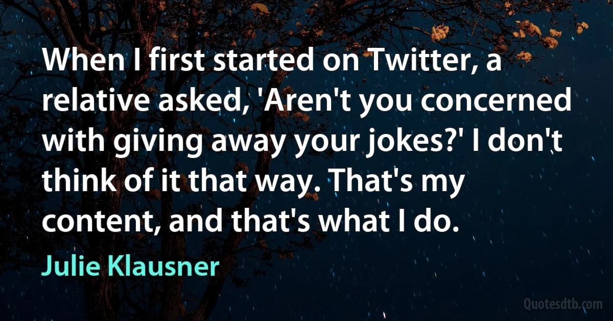 When I first started on Twitter, a relative asked, 'Aren't you concerned with giving away your jokes?' I don't think of it that way. That's my content, and that's what I do. (Julie Klausner)