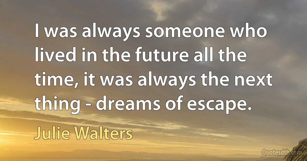 I was always someone who lived in the future all the time, it was always the next thing - dreams of escape. (Julie Walters)