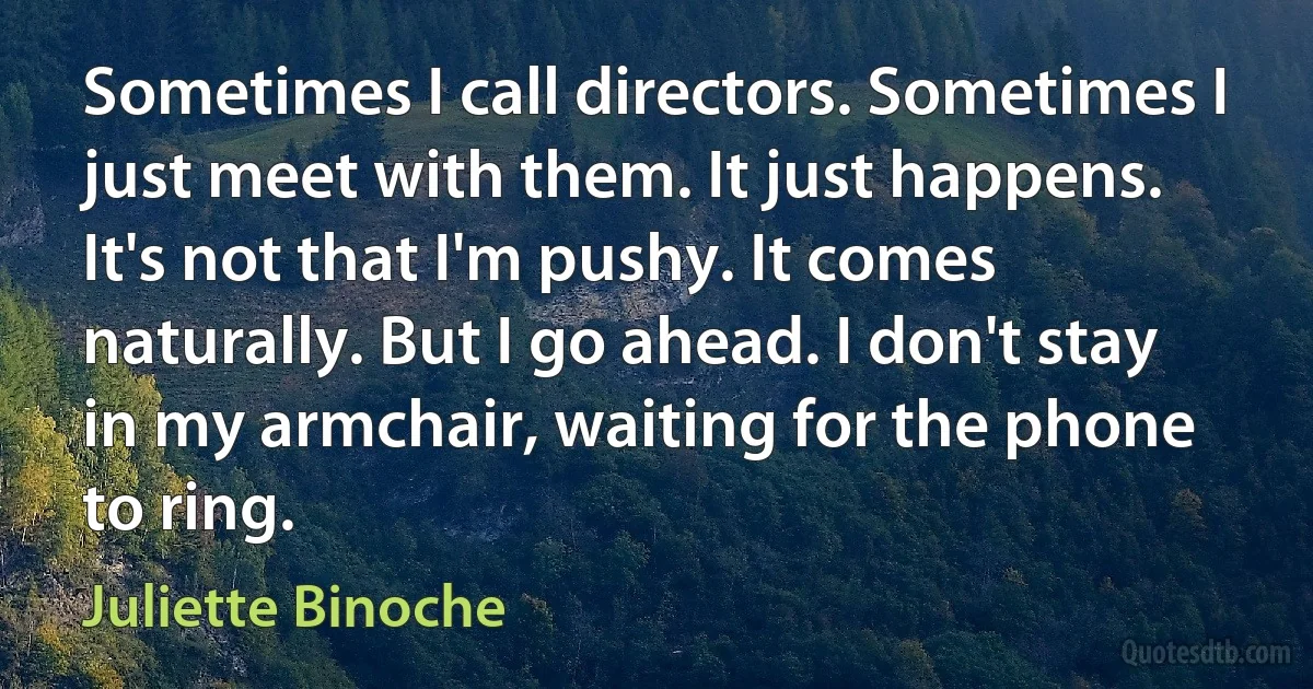 Sometimes I call directors. Sometimes I just meet with them. It just happens. It's not that I'm pushy. It comes naturally. But I go ahead. I don't stay in my armchair, waiting for the phone to ring. (Juliette Binoche)