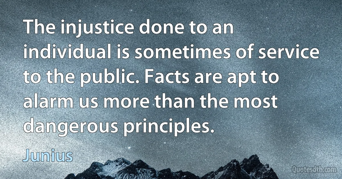 The injustice done to an individual is sometimes of service to the public. Facts are apt to alarm us more than the most dangerous principles. (Junius)