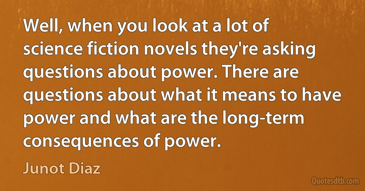 Well, when you look at a lot of science fiction novels they're asking questions about power. There are questions about what it means to have power and what are the long-term consequences of power. (Junot Diaz)