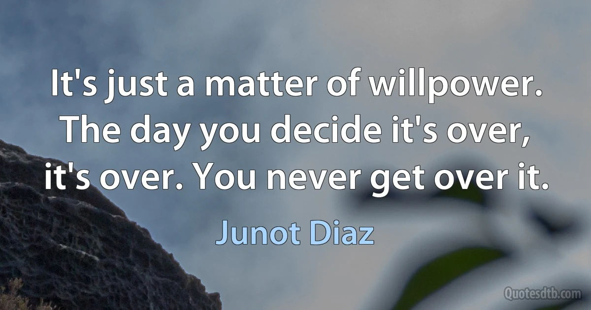 It's just a matter of willpower. The day you decide it's over, it's over. You never get over it. (Junot Diaz)