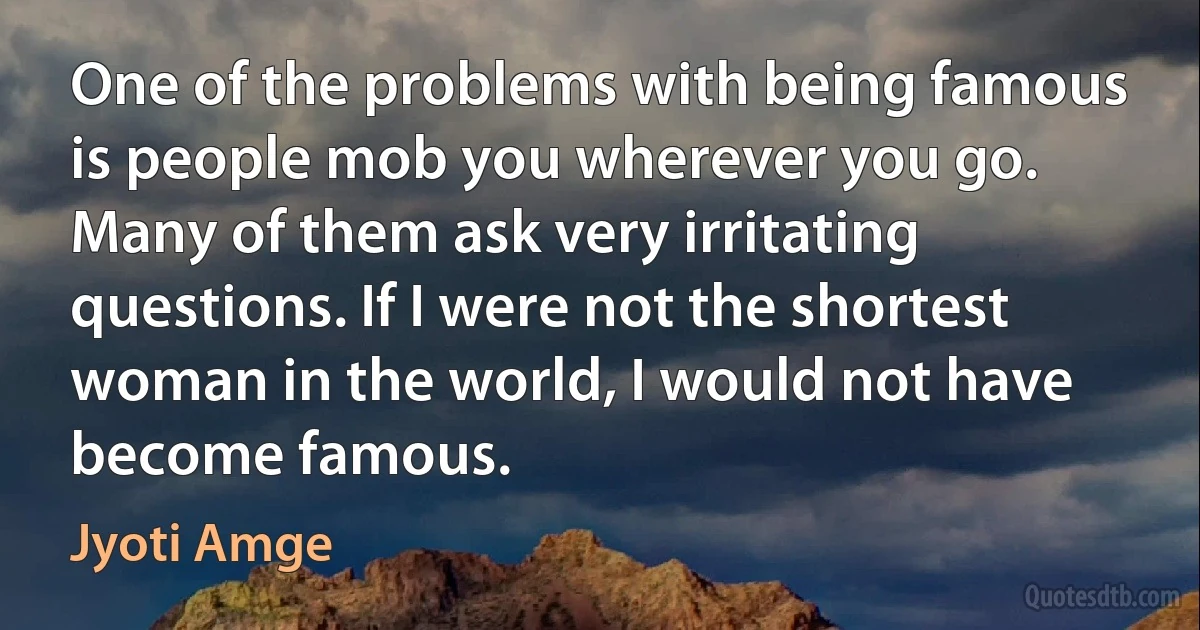 One of the problems with being famous is people mob you wherever you go. Many of them ask very irritating questions. If I were not the shortest woman in the world, I would not have become famous. (Jyoti Amge)