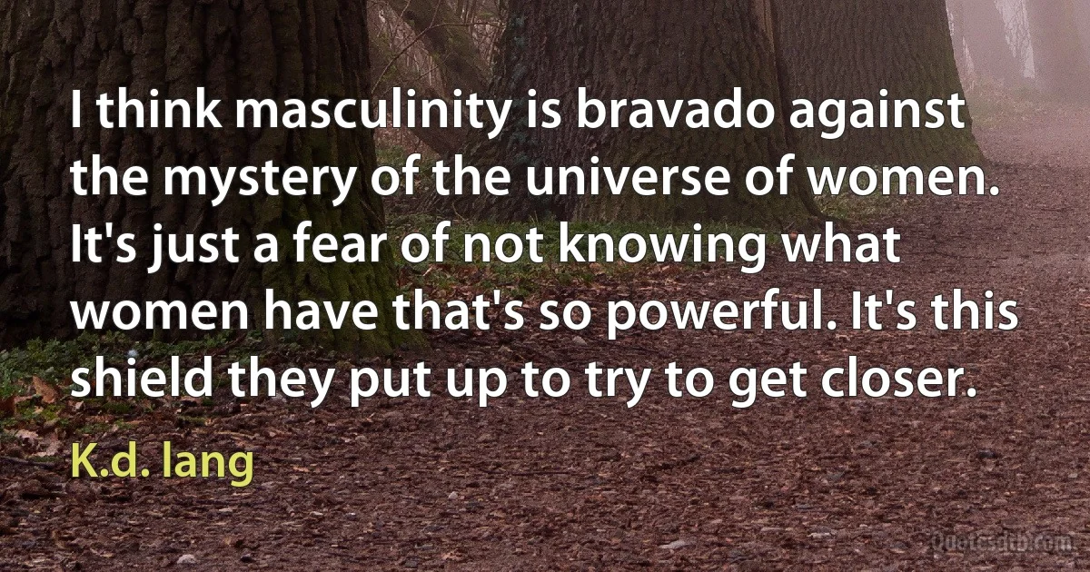 I think masculinity is bravado against the mystery of the universe of women. It's just a fear of not knowing what women have that's so powerful. It's this shield they put up to try to get closer. (K.d. lang)