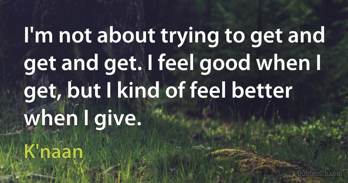 I'm not about trying to get and get and get. I feel good when I get, but I kind of feel better when I give. (K'naan)