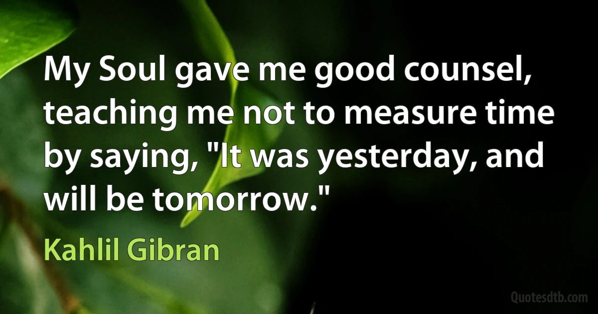 My Soul gave me good counsel, teaching me not to measure time by saying, "It was yesterday, and will be tomorrow." (Kahlil Gibran)