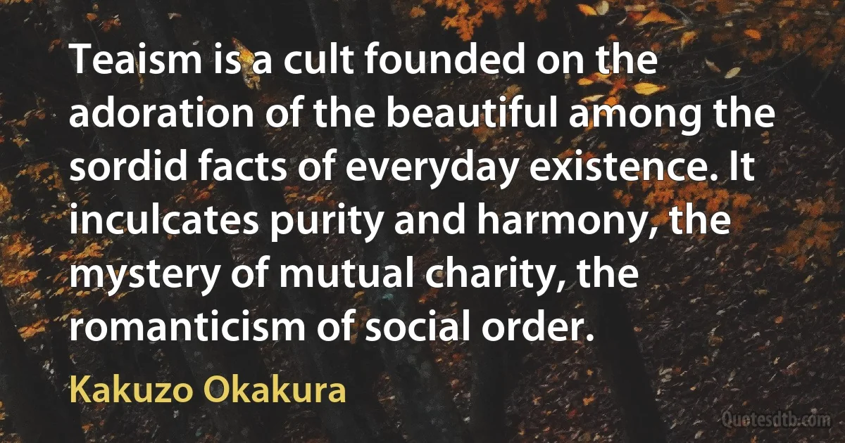 Teaism is a cult founded on the adoration of the beautiful among the sordid facts of everyday existence. It inculcates purity and harmony, the mystery of mutual charity, the romanticism of social order. (Kakuzo Okakura)