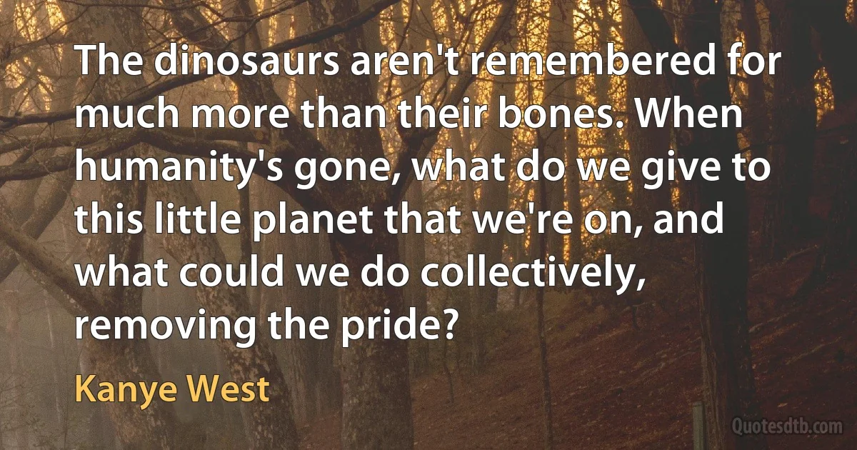 The dinosaurs aren't remembered for much more than their bones. When humanity's gone, what do we give to this little planet that we're on, and what could we do collectively, removing the pride? (Kanye West)