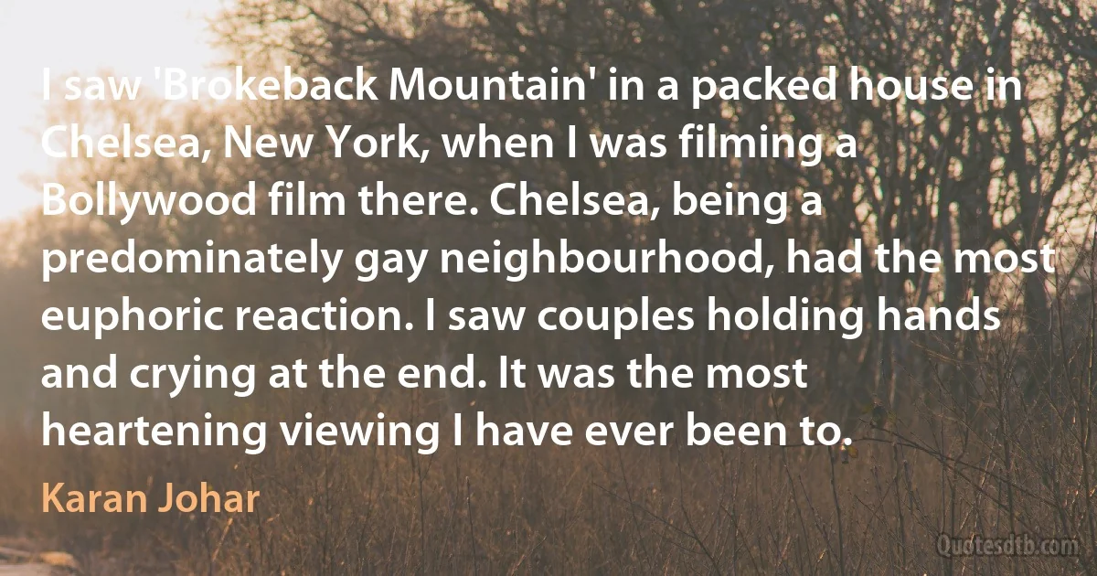 I saw 'Brokeback Mountain' in a packed house in Chelsea, New York, when I was filming a Bollywood film there. Chelsea, being a predominately gay neighbourhood, had the most euphoric reaction. I saw couples holding hands and crying at the end. It was the most heartening viewing I have ever been to. (Karan Johar)