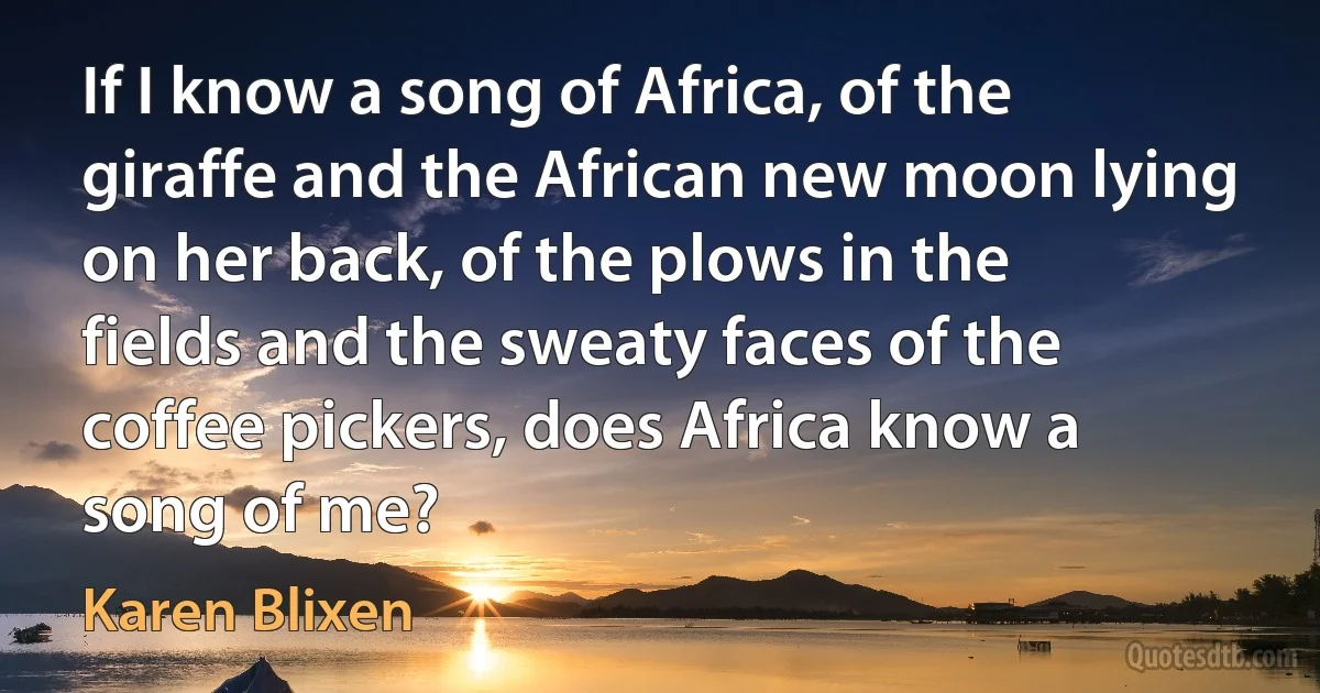 If I know a song of Africa, of the giraffe and the African new moon lying on her back, of the plows in the fields and the sweaty faces of the coffee pickers, does Africa know a song of me? (Karen Blixen)